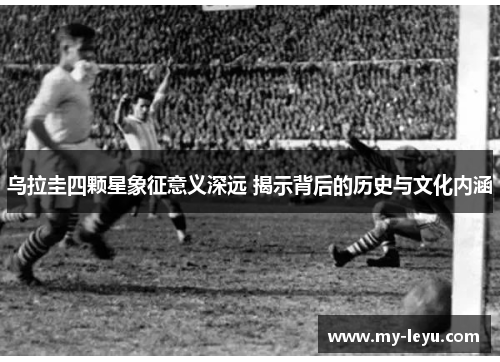 乌拉圭四颗星象征意义深远 揭示背后的历史与文化内涵