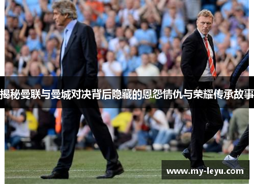 揭秘曼联与曼城对决背后隐藏的恩怨情仇与荣耀传承故事
