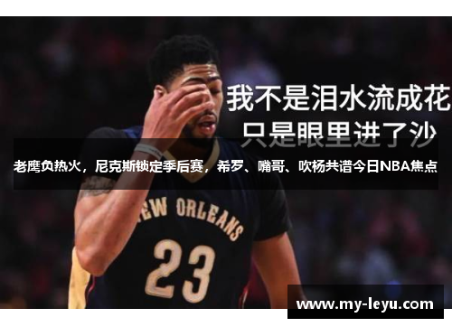 老鹰负热火，尼克斯锁定季后赛，希罗、嘴哥、吹杨共谱今日NBA焦点