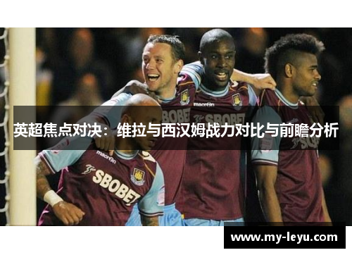 英超焦点对决：维拉与西汉姆战力对比与前瞻分析