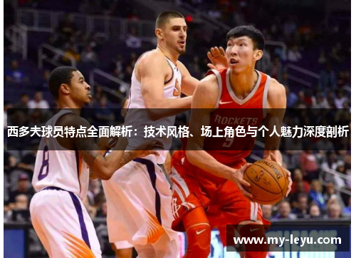 西多夫球员特点全面解析：技术风格、场上角色与个人魅力深度剖析
