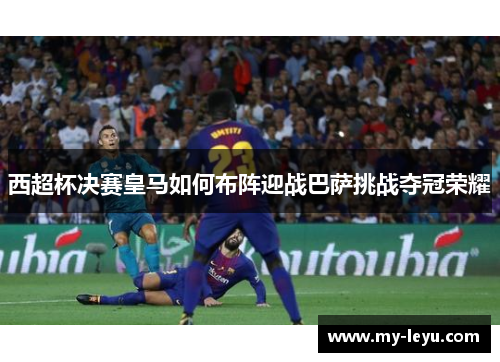 西超杯决赛皇马如何布阵迎战巴萨挑战夺冠荣耀 西超杯决赛皇马如何布阵迎战巴萨挑战夺冠荣耀