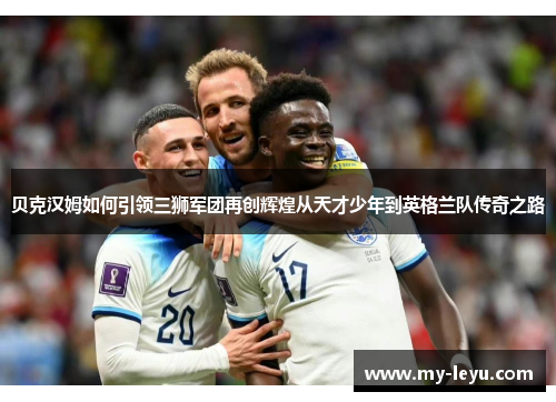 贝克汉姆如何引领三狮军团再创辉煌从天才少年到英格兰队传奇之路