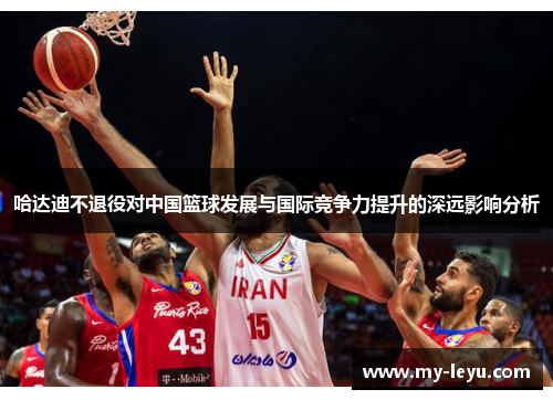 哈达迪不退役对中国篮球发展与国际竞争力提升的深远影响分析 哈达迪不退役对中国篮球发展与国际竞争力提升的深远影响分析