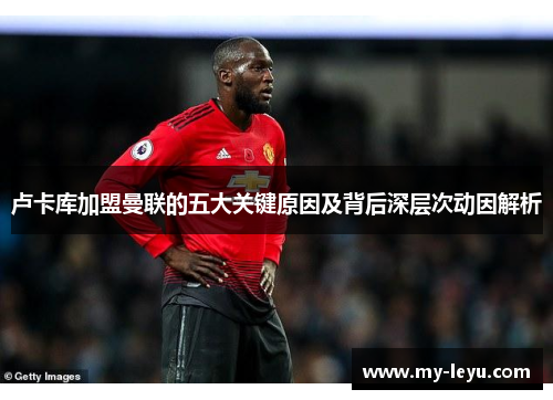 卢卡库加盟曼联的五大关键原因及背后深层次动因解析 卢卡库加盟曼联的五大关键原因及背后深层次动因解析
