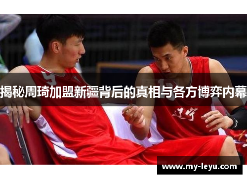 揭秘周琦加盟新疆背后的真相与各方博弈内幕 揭秘周琦加盟新疆背后的真相与各方博弈内幕