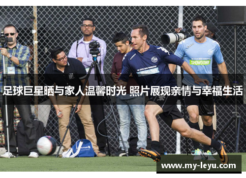 足球巨星晒与家人温馨时光 照片展现亲情与幸福生活