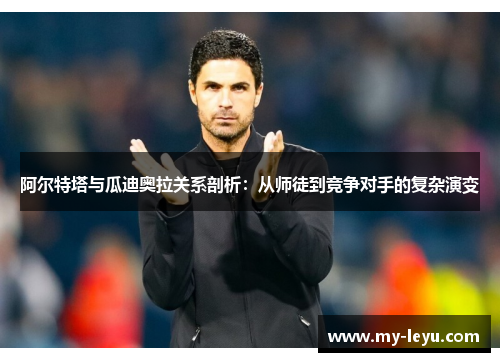 阿尔特塔与瓜迪奥拉关系剖析：从师徒到竞争对手的复杂演变