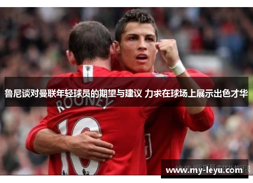 鲁尼谈对曼联年轻球员的期望与建议 力求在球场上展示出色才华
