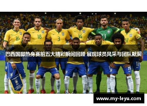 巴西国脚热身赛前五大精彩瞬间回顾 展现球员风采与团队默契