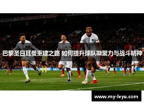 巴黎圣日耳曼重建之路 如何提升球队凝聚力与战斗精神