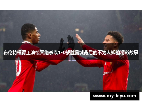 布伦特福德上演惊天绝杀以1-0战胜曼城背后的不为人知的精彩故事