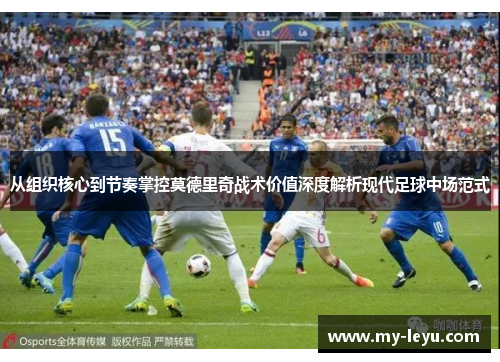 从组织核心到节奏掌控莫德里奇战术价值深度解析现代足球中场范式