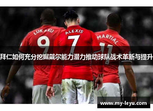 拜仁如何充分挖掘戴尔能力潜力推动球队战术革新与提升 拜仁如何充分挖掘戴尔能力潜力推动球队战术革新与提升