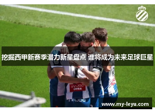 挖掘西甲新赛季潜力新星盘点 谁将成为未来足球巨星
