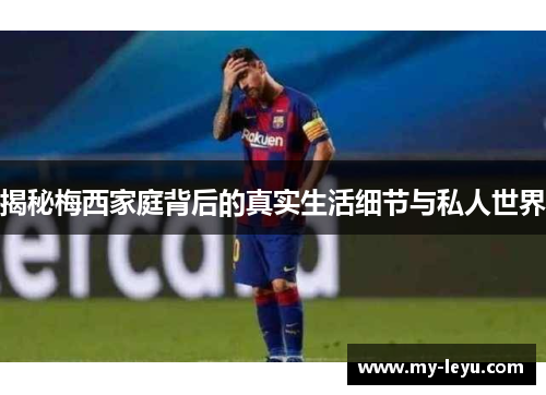 揭秘梅西家庭背后的真实生活细节与私人世界