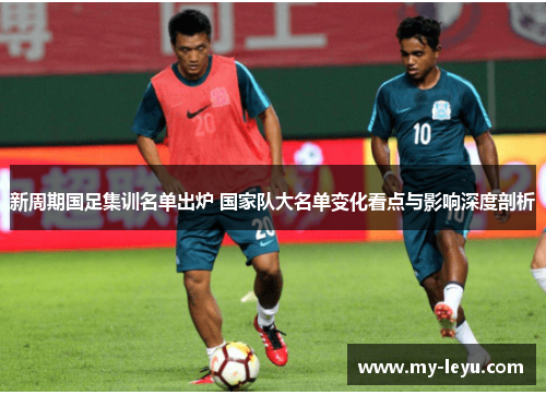 新周期国足集训名单出炉 国家队大名单变化看点与影响深度剖析