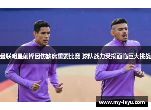 曼联明星前锋因伤缺席重要比赛 球队战力受损面临巨大挑战