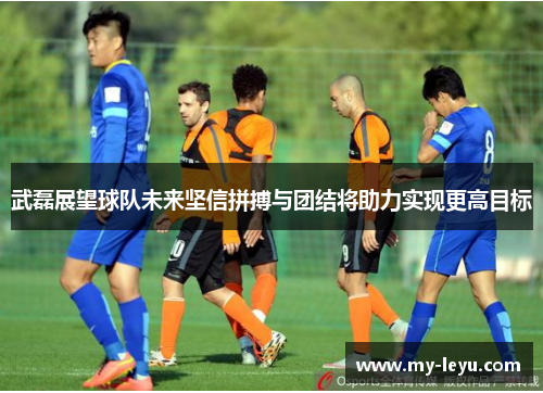 武磊展望球队未来坚信拼搏与团结将助力实现更高目标