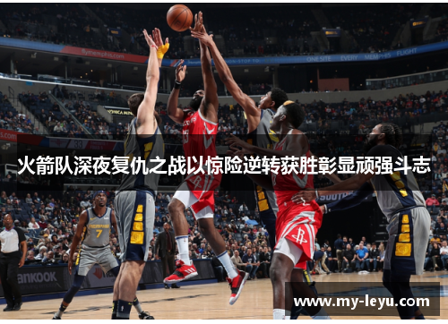 火箭队深夜复仇之战以惊险逆转获胜彰显顽强斗志