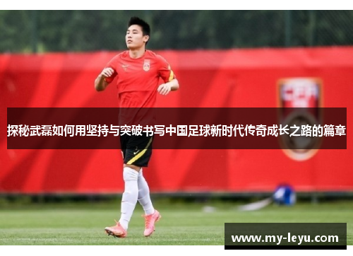 探秘武磊如何用坚持与突破书写中国足球新时代传奇成长之路的篇章
